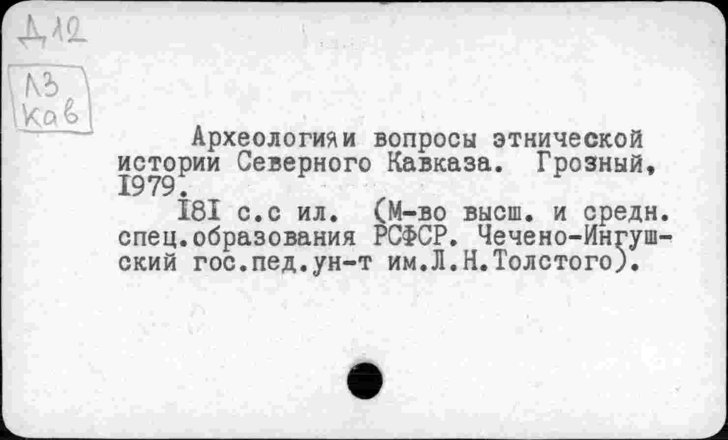 ﻿I Za £> \
Археологиям вопросы этнической истории Северного Кавказа. Грозный,
181 с.с ил. (М-во высш, и средн спец.образования РСФСР. Чечено-Ингуш ский гос.пед.ун-т им.Л.Н.Толстого).